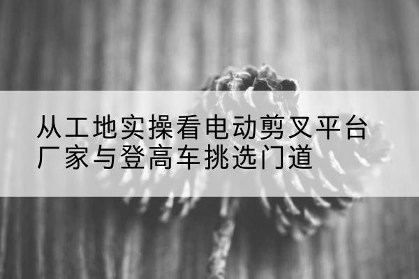 陆河电动剪叉升降平台厂家-从工地实操看电动剪叉平台厂家与登高车挑选门道