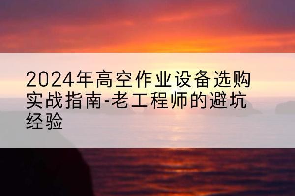 陆河高空作业升降机厂家推荐-2024年高空作业设备选购实战指南-老工程师的避坑经验