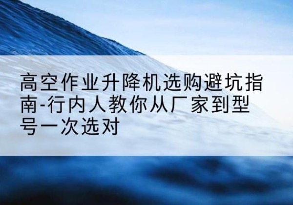 陆河升降平台厂家-高空作业升降机选购避坑指南-行内人教你从厂家到型号一次选对