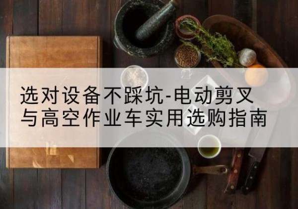 陆河电动剪叉升降平台怎么选-选对设备不踩坑-电动剪叉与高空作业车实用选购指南