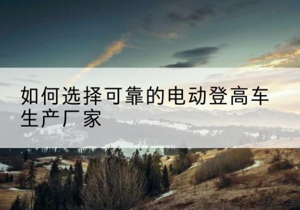 陆河电动登高车厂家-如何选择可靠的电动登高车生产厂家