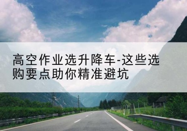 陆河升降车厂家-高空作业选升降车-这些选购要点助你*避坑