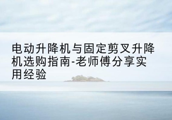 陆河电动升降机怎么选-电动升降机与固定剪叉升降机选购指南-老师傅分享实用经验