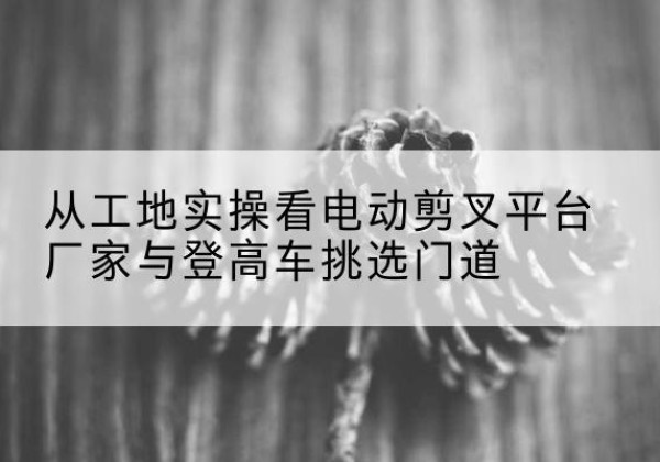 陆河电动剪叉升降平台厂家-从工地实操看电动剪叉平台厂家与登高车挑选门道