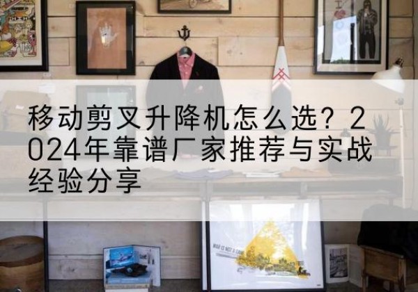 陆河升降平台厂家推荐-移动剪叉升降机怎么选？2024年靠谱厂家推荐与实战经验分享
